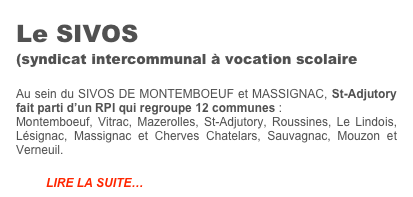 Le SIVOS 
(syndicat intercommunal à vocation scolaire

Au sein du SIVOS DE MONTEMBOEUF et MASSIGNAC, St-Adjutory fait parti d’un RPI qui regroupe 12 communes :
Montemboeuf, Vitrac, Mazerolles, St-Adjutory, Roussines, Le Lindois, Lésignac, Massignac et Cherves Chatelars, Sauvagnac, Mouzon et Verneuil.

         LIRE LA SUITE…